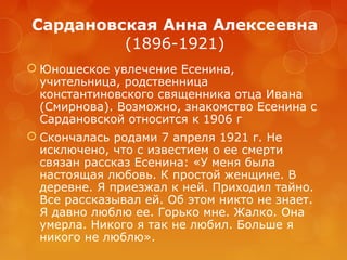 Сардановская Анна Алексеевна
(1896-1921)
 Юношеское увлечение Есенина,
учительница, родственница
константиновского священника отца Ивана
(Смирнова). Возможно, знакомство Есенина с
Сардановской относится к 1906 г
 Скончалась родами 7 апреля 1921 г. Не
исключено, что с известием о ее смерти
связан рассказ Есенина: «У меня была
настоящая любовь. К простой женщине. В
деревне. Я приезжал к ней. Приходил тайно.
Все рассказывал ей. Об этом никто не знает.
Я давно люблю ее. Горько мне. Жалко. Она
умерла. Никого я так не любил. Больше я
никого не люблю».

 