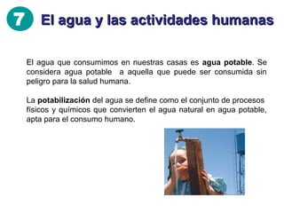 7 El agua y las actividades humanas
Las plantas potabilizadoras transforman las aguas naturales en
aguas potables sin riesgo para el consumo humano.

ENTR A DA
Y
DESBA STE
A gua
del río

1
Rejillas
y gravas

TR A M I ENT
TA
O
A
N
Q U Í M I CO DECA NT CI Ó
Se añ ade
sulfato de hierro
para atrapar
la suciedad.

Rejillas
y arenas

2

CLO R A CI Ó
N

Las partículas
só lidas caen al
fondo y se
elm
inian.

3

4

AG U A
TRA
TADA

 
