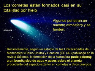 Los cometas están formados casi en su
totalidad por hielo

cometa

Algunos penetran en
nuestra atmósfera y se
funden.

Recientemente, según un estudio de las Universidades de
Manchester (Reino Unido) y Houston (EE UU) publicado en la
revista Science, la formación de la hidrosfera pudo deberse
a un bombardeo de agua y gases sobre el planeta
procedente del espacio exterior en cometas u otros cuerpos.

 