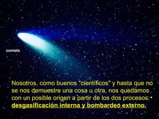 cometa

Nosotros, como buenos "científicos" y hasta que no
se nos demuestre una cosa u otra, nos quedamos
con un posible origen a partir de los dos procesos:
desgasificación interna y bombardeo externo.

 