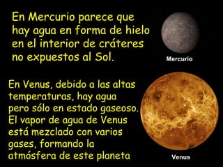 En Mercurio parece que
hay agua en forma de hielo
en el interior de cráteres
no expuestos al Sol.
En Venus, debido a las altas
temperaturas, hay agua
pero sólo en estado gaseoso.
El vapor de agua de Venus
está mezclado con varios
gases, formando la
atmósfera de este planeta

Mercurio

Venus

 