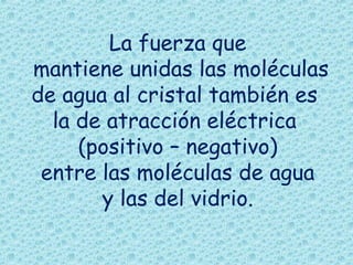 La fuerza que
mantiene unidas las moléculas
de agua al cristal también es
la de atracción eléctrica
(positivo – negativo)
entre las moléculas de agua
y las del vidrio.

 