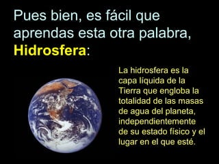 Pues bien, es fácil que
aprendas esta otra palabra,
Hidrosfera:
La hidrosfera es la
capa líquida de la
Tierra que engloba la
totalidad de las masas
de agua del planeta,
independientemente
de su estado físico y el
lugar en el que esté.

 