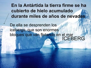 En la Antártida la tierra firme se ha
cubierto de hielo acumulado
durante miles de años de nevadas
De ella se desprenden los
icebergs, que son enormes
bloques que van flotando en el mar

ICEBERG

 