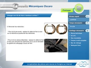 changer son kit de frein à tambour arrière ?
confirmé

5. Remonter les mâchoires :
• Pour le kit pré-monté : replacer le câble de frein à main
sur la mâchoire et positionner les mâchoires.

1h à 2h

 Revue technique
 Un cric
 Des chandelles

• Pour le kit en pièces détachées : replacer le câble de frein
à main puis remonter les mâchoires une à une et réinstaller
le système de rattrapage d’usure de frein

 Caisse à outil complète
 Bac de vidange
 Nettoyant frein

 