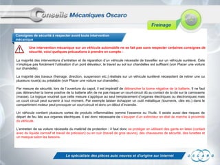 Consignes de sécurité à respecter avant toute intervention
mécanique
Une intervention mécanique sur un véhicule automobile ne se fait pas sans respecter certaines consignes de
sécurité, voici quelques précautions à prendre en compte :
La majorité des interventions d’entretien et de réparation d’un véhicule nécessite de travailler sur un véhicule surélevé. Cela
n’implique pas forcément l’utilisation d’un pont élévateur, le travail au sol sur chandelles est suffisant (voir Placer une voiture
sur chandelle).
La majorité des travaux (freinage, direction, suspension etc.) réalisés sur un véhicule surélevé nécessitent de retirer une ou
plusieurs roue(s) au préalable (voir Placer une voiture sur chandelle).
Par mesure de sécurité, lors de l’ouverture du capot, il est impératif de débrancher la borne négative de la batterie. Il ne faut
pas débrancher la borne positive de la batterie afin de ne pas risquer un court-circuit dû au contact de la clé sur la carrosserie
(masse). La logique voudrait que cette mesure s’applique au seul remplacement d’organes électriques ou électroniques mais
un court circuit peut survenir à tout moment. Par exemple laisser échapper un outil métallique (tournevis, clés etc.) dans le
compartiment moteur peut provoquer un court circuit et donc un début d’incendie.
Un véhicule contient plusieurs sortes de produits inflammables comme l’essence ou l’huile. Il existe aussi des risques de
départ de feu liés aux organes électriques. Il est donc nécessaire de s’équiper d’un extincteur en état de marche à proximité
du véhicule.
L’entretien de sa voiture nécessite du matériel de protection : il faut donc se protéger en utilisant des gants en latex (contact
avec du liquide corrosif et travail de précision) ou en cuir (travail de gros œuvre), des chaussures de sécurité, des lunettes et
un masque selon les besoins.

 