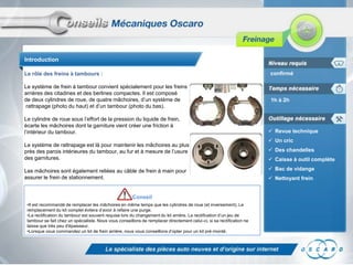 Introduction
confirmé

Le rôle des freins à tambours :
Le système de frein à tambour convient spécialement pour les freins
arrières des citadines et des berlines compactes. Il est composé
de deux cylindres de roue, de quatre mâchoires, d’un système de
rattrapage (photo du haut) et d’un tambour (photo du bas).
Le cylindre de roue sous l’effort de la pression du liquide de frein,
écarte les mâchoires dont la garniture vient créer une friction à
l’intérieur du tambour.
Le système de rattrapage est là pour maintenir les mâchoires au plus
près des parois intérieures du tambour, au fur et à mesure de l’usure
des garnitures.
Les mâchoires sont également reliées au câble de frein à main pour
assurer le frein de stationnement.

Conseil
•Il est recommandé de remplacer les mâchoires en même temps que les cylindres de roue (et inversement). Le
remplacement du kit complet évitera d’avoir à refaire une purge.
•La rectification du tambour est souvent requise lors du changement du kit arrière. La rectification d’un jeu de
tambour se fait chez un spécialiste. Nous vous conseillons de remplacer directement celui-ci, si sa rectification ne
laisse que très peu d'épaisseur.
•Lorsque vous commandez un kit de frein arrière, nous vous conseillons d’opter pour un kit pré-monté.

1h à 2h

 Revue technique
 Un cric
 Des chandelles
 Caisse à outil complète
 Bac de vidange
 Nettoyant frein

 