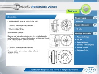 Introduction
Il existe différents types de tambours de frein :

confirmé

1. Tambour avec moyeu de roulement
• Roulement cylindrique

1h à 2h

• Roulements conique
Dans ce cas, les roulements peuvent être remplacés seuls
sauf pour certaines versions équipées de bandes magnétiques
pour l’ABS, disposées sur le roulement.

 Revue technique
 Un cric
 Des chandelles
 Caisse à outil complète

2. Tambour sans moyeu de roulement
Dans ce cas le roulement est fixé sur la fusée
du train arrière.

 Bac de vidange
 Nettoyant frein

 