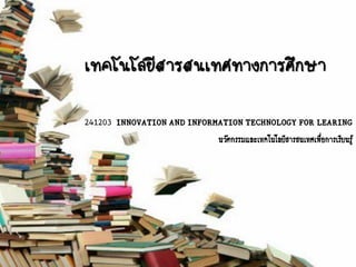 เทคโนโลยีสารสนเทศทางการศึกษา
241203 INNOVATION AND INFORMATION TECHNOLOGY FOR LEARING
นวัตกรรมและเทคโนโลยีสารสนเทศเพือการเรียนรู้
่

 