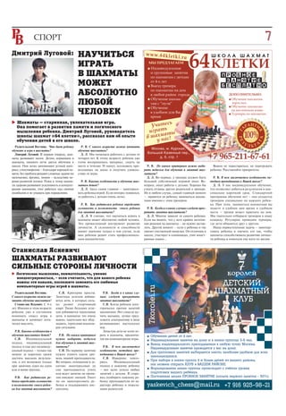 СПОРТ                                                                                                                                                                  7
                                                                                                                                                                                     05




                                                                                                                                     64 КЛЕТКИ


                                                                                          реклама
Дмитрий Луговой:                             НАУЧИТЬСЯ                                               w w w .6 4 k le tk
                                                                                                                            i. r u                 ШКОЛА ШАХМАТ

                                             ИГРАТЬ                                                   ■
                                                                                                       МЫ ПРЕДЛАГАЕМ
                                                                                                        Индивидуальные
                                             В ШАХМАТЫ                                                  и групповые занятия
                                                                                                        по шахматам с детьми                              ПР ОБ Н ОЕ
                                                                                                                                                            З АНЯТ ИЕ
                                             МОЖЕТ                                                      от 4-х лет
                                                                                                      ■ Выезд тренера                                     Б Е СП Л А Т НО
                                                                                                        по шахматам на дом
                                             АБСОЛЮТНО                                                  в любой район города                                   ДОПОЛНИТЕЛЬНО:
                                                                                                      ■ Обучение шахма-                                        ■ Обучение шахматам

                                             ЛЮБОЙ                                                      там с “нуля”
                                                                                                      ■ Обучение
                                                                                                                                                                 взрослых;
                                                                                                                                                               ■ Обучение шахматам


                                             ЧЕЛОВЕК                                                    в удобное для Вас
                                                                                                        время
                                                                                                                                                                 на английском языке
                                                                                                                                                               ■ Турниры по шахматам



                                                                                                              ь
                                                                                                       Учитес
   Шахматы — старинная, увлекательная игра.
   Она помогает в развитии памяти и логического
   мышления ребенка. Дмитрий Луговой, руководитель                                                    игратьты
                                                                                                            а
   школы шахмат «64 клетки», рассказал нам об опыте                                                  в шахм ас!
                                                                                                           н
   обучения детей в его школе.                                                                           у
  Родительский Вестник: Что дает ребенку       Р. В. С какого возраста можно начинать
                                                                                                        Москва, м. Курская,
обучение и игра в шахматы?                   обучение шахматам?
                                                                                                      Большой Казенный пер.,
  Дмитрий Луговой: В первую очередь, шах
маты развивают мозги. Детям, играющим в
шахматы, намного легче дается обучение в
                                               Д. Л. Мы начинаем работать с детьми от
                                             четырех лет. К этому возрасту ребенок уже
                                             готов воспринимать материал, сидеть на
                                                                                                            д. 6, стр. 1                           +7 965-211-67-61
школе. Они легко запоминают устный мате      месте в течение 30 минут, осознавать про                 Р. В. По каким критериям нужно выби            Важно не перестараться, не перегружать
риал, стихотворения – благодаря хорошей па   исходящее на доске и получать удоволь                  рать педагога для обучения и занятий шах       ребенка. Расставляйте приоритеты.
мяти, без проблем решают сложные задачи по   ствие от игры.                                         матами?
математике, физике, химии – вследствие хо                                                             Д. Л. Во первых, у тренера должен быть         Р. В. В чем заключается особенность ме
рошо развитой логики. Плюс к этому шахма       Р. В. Каковы особенности в обучении шах              большой собственный игровой опыт. Во           тодики преподавания в Вашей школе?
ты здорово развивают усидчивость и концент   матам детей?                                           вторых, опыт работы с детьми. Хорошо бы          Д. Л. У нас индивидуальное обучение,
рацию внимания, учат работать над своими       Д. Л. Здесь самое главное – заинтересо               узнать отзывы других родителей о тренере.      что позволяет добиться результатов в мак
ошибками и не унывать при поражениях.        вать ребенка игрой. Если интерес появился,             Но в любом случае, самый главный момент        симально короткий срок. Стандартной
                                             то работать с детьми очень легко.                      – нравится ли ребенку заниматься шахма         программы обучение нет – она создается
                                                                                                    тами именно с этим тренером.                   тренером специально по каждого ребен
                                               Р. В. Как родителям ребенка определить                                                              ка. При этом, заниматься шахматами вы
                                             склонность и возможности своего ребенка                  Р. В. Когда и в каких случаях следует прек   можете в удобное вам время в удобном
                                             для занятий шахматами?                                 ратить занятия шахматами?                      месте – тренер может приехать на дом.
                                               Д. Л. Я считаю, что научиться играть в                 Д. Л. Многое зависит от самого ребенка.      Мы тщательно отбираем тренеров в нашу
                                             шахматы может абсолютно любой человек.                 Если вы видите, что у него крайне негатив      команду. Регулярно проводим турниры,
                                             Это превосходный инструмент развития                   ная реакция на шахматы – не нужно застав       где дети общаются друг с другом.
                                             личности. А склонности и способности                   лять. Другой момент – если у ребенка и так       Наша первостепенная задача – заинтере
                                             имеют значение только в том случае, если               хватает умственной нагрузки. Он отличник в     совать ребенка и научить его так, чтобы
                                             ваш ребенок решит стать профессиональ                  школе, участвует в олимпиадах, учит иност      шахматы способствовали развитию личнос
                                             ным шахматистом.                                       ранные языки…                                  ти ребенка и помогали ему идти по жизни.


Станислав Яскевич:
                                                                                          реклама




ШАХМАТЫ РАЗВИВАЮТ
СИЛЬНЫЕ СТОРОНЫ ЛИЧНОСТИ
  Логическое мышление, внимательность, умение
  концентрироваться, – если считаете, что для вашего ребенка
  важны эти навыки, поспешите заменить его любимые
                                                                                                                                                      ÄÅÒÑÊÈÉ
                                                                                                      7korolei.ru




  компьютерные игры игрой в шахматы.
  Родительский Вестник:         С.Я. Критерии просты.        Р.В. Когда и в каких слу                                                                ØÀÕÌÀÒÍÛÉ
                                                                                                                                                        ÊËÓÁ
С какого возраста можно на    Заметных успехов добива      чаях следует прекратить
чинать обучение шахматам?     ются дети, в которых силь    занятия шахматами?
  Станислав Яскевич: С 4 х    но развит спортивный           С.Я. Когда ребенок кате
лет. Именно в этом возрасте   азарт. Также больших успе    горически против занятий
ребенок уже в состоянии       хов добиваются терпеливые    шахматами. Нет смысла му
понимать смысл игры в         дети, в шахматах это очень   чить малыша, лучше пред
шахматы и начинает логи       важно, тщательно все обду    ложить альтернативу в виде
чески мыслить.                мывать, терпеливо анализи    развивающих настольных
                              руя ситуацию.                игр.
  Р.В. Каковы особенности в                                  Зачастую дети не хотят иг
обучении шахматам детей?        Р.В. По каким критериям    рать в шахматы, предпочи                   ■   Îáó÷åíèå äåòåé îò 4 ëåò.
  С.Я. Индивидуальный         нужно выбирать педагога      тая им компьютерные игры.                  ■   Èíäèâèäóàëüíûå çàíÿòèÿ íà äîìó è â ìèíè-ãðóïïàõ 3-6 ÷åë.
подход, индивидуальный        для обучения и занятий шах                                              ■   Âûåçä èíäèâèäóàëüíîãî ïðåïîäàâàòåëÿ â ëþáóþ òî÷êó Ìîñêâû.
подход и еще раз индивиду     матами?                        Р.В. В чем заключается
                                                                                                          Èíäèâèäóàëüíûå çàíÿòèÿ ïðîâîäÿòñÿ ó âàñ íà äîìó.
альный подход – только так      С.Я. По первому занятию    особенность методики пре
                                                                                                      ■   Äëÿ ãðóïïîâûõ çàíÿòèé âûáèðàåòñÿ ìåñòî, íàèáîëåå óäîáíîå äëÿ âñåõ
можно за короткие сроки       нужно понять каков уро       подавания в Вашей школе?
                                                                                                          çàíèìàþùèõñÿ.
достичь высоких результа      вень знаний преподавателя.     С.Я. Наверное, повто
                                                                                                      ■   Ïðè íàáîðå â ìèíè-ãðóïïó 4 è áîëåå äåòåé èç âàøåãî ðàéîíà,
тов, а это возможно только    Во вторых, отношение к за    рюсь.    Индивидуальный
при занятиях один на один     нятию: заинтересован ли      подход к каждому ребенку                       ìû ìîæåì îòêðûòü ÊËÓÁ â ÂÀØÅÌ ÐÀÉÎÍÅ.
или в мини группах.           сам преподаватель учить      – вот залог успеха любых                   ■   Ôîðìèðîâàíèå ìèíè-ãðóïïû ïðîèñõîäèò ñ ó÷¸òîì óðîâíÿ
                              или ведет занятие не прояв   занятий с детьми. Я стара                      ïîäãîòîâêè âàøåãî ðåá¸íêà.
   Р.В. Как родителям ре      ляя никаких эмоций. Умеет    юсь подбирать каждому ре                   ■   Ïîñòîÿííàÿ àêöèÿ ÏÐÎÁÍÎÅ ÇÀÍßÒÈÅ (îïëàòà ïåðâîãî çàíÿòèÿ - 50%)
бенка определить склонность   ли он заинтересовать ре      бенку преподавателя по ха
и возможности своего ребен    бенка и поддерживать дис     рактеру ребенка и пожела                   yaskevich_chess@mail.ru +7 916 925-98-21
ка для занятий шахматами?     циплину.                     ниям родителей.
 