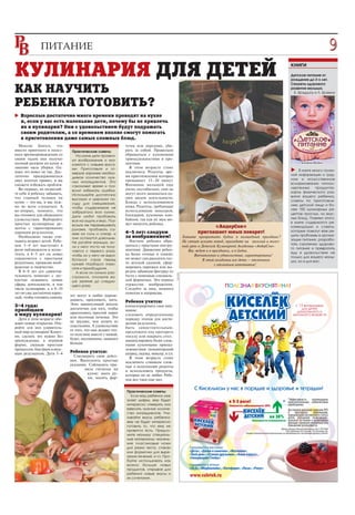 ПИТАНИЕ                                                                                                                                                           9
КУЛИНАРИЯ ДЛЯ ДЕТЕЙ                                                                                                                                         книги
                                                                                                                                                            Детское питание от
                                                                                                                                                            рождения до 3 х лет.
                                                                                                                                                            Секреты здорового

КАК НАУЧИТЬ                                                                                                                                                 развития малыша.
                                                                                                                                                             Б. Брэдшоу и Л. Брэмли


РЕБЕНКА ГОТОВИТЬ?
   Взрослые достаточно много времени проводят на кухне
   и, если у вас есть маленькие дети, почему бы не привлечь
   их к кулинарии? Они с удовольствием будут подражать
   своим родителям, а со временем вполне смогут помогать
   в приготовлении даже самых сложных блюд.
  Многие боятся, что                                        тучек или передник, уби
вместо приятного и полез       Практические советы:         рать за собой. Правильно
ного времяпровождения со         На кухне дети проявля      обращаться с кухонными
своим чадом они получат        ют воображение и зна         принадлежностями и про
полный разгром на кухне и      комятся с новыми вкуса       дуктами.
лишние часы уборки. Од         ми. Приготовьте и от           В этом возрасте стоит
нако это вовсе не так. Дос                                  исключить: Рецепты, вре                                                                              В книге много полез
                               мерьте заранее необхо                                                                                                        ной информации о груд
таточно придерживаться         димое количество нуж         мя приготовления которых
двух золотых правил, и вы                                   превышает 15–20 минут.                                                                          ном и искусственном
                               ных ингредиентов. Это                                                                                                        вскармливании, гипоал
сможете избежать проблем.      сэкономит время и поз        Внимание малышей еще
  Во первых, не позволяй                                    очень нестабильно, они не                                                                       лергенных     продуктах,
                               волит избежать ошибки.                                                                                                       карты физического раз
те себе и ребенку забывать,    Используйте достаточно       могут долго заниматься од
что главный человек на                                      ним видом деятельности.                                                                         вития вашего ребенка,
                               высокую и широкую по                                                                                                         советы по приготовле
кухне – это вы, и вас нуж      суду для смешивания,         Блюда с использованием
но во всем слушаться. А                                     ножа. Рецепты, требующие                                                                        нию детской пищи и бо
                               чтобы содержимое не                                                                                                          лее 150 кулинарных ре
во вторых, помните, что        забрызгало всю кухню.        использование миксеров,
вы готовите для обоюдного                                   блендеров, кухонных ком                                                                         цептов простых, но вкус
                               Дети любят пробовать                                                                                                         ных блюд. Помимо этого,
удовольствия. Выбирайте        все на ощупь и вкус. Поз     байнов, так как их звук мо
простые кулинарные ре                                       жет напугать ребенка.                                                                           в книге содержатся ре
                               вольте им перемешивать                                                               «АндерСон»                              комендации и советы,
цепты с гарантированно         руками, пробовать са
хорошим результатом.                                        4–5 лет: следуем                                  приглашает юных поварят!                      которые помогут вам ре
                               мим на соль и сахар, и                                                                                                       шить проблемы в органи
  Необходимо также учи         они останутся довольны.      за воображением!                          Хотите превратить будни в волшебный праздник?
тывать возраст детей. Ребе                                    Научите ребенка обра                                                                          зации питания, разрабо
                               Не ругайте малыша, ес                                                  Не стоит искать повод, приходите на веселый и полез
нок 3–4 лет выступает в                                     щаться с простыми инстру                                                                        тать стратегию здорово
                               ли у него что то не полу                                               ный урок в Детской Кулинарной Академии «АндерСон».
роли наблюдателя и ассис                                    ментами. Движения ребен                                                                         го питания и превратить
                               чается с первого раза,                                                    Вас ждут и в праздники, и в будни.                 еду в удовольствие не
тента, в 4–5 лет он ловко      чтобы он у него не выра      ка более точные и тонкие:                        Впечатления и удовольствие, гарантированы!
справляется с простыми                                      он может сам раскатать тес                                                                      только для вашего малы
                               ботался страх перед                                                               В этой академии все дети – отличники       ша, но и для вас.
рецептами, проявляя вооб       кухней. Наоборот, помо       то детской скалкой, сфор                                   с отличным аппетитом!
ражение и творчество.          гите и приободрите.          мировать пирожки или вы
  В 6–8 лет его самостоя         А если он сильно рас       резать забавную фигурку из
                                                                                            реклама




тельность помогает c лег       строился, отложите ва        теста с помощью специаль
костью осваивать новые         ше занятие до следую         ной формочки. Это период
сферы деятельности, в том      щего раза.                   торжества воображения.
числе кулинарию, а в 8–10                                   Следуйте за ним, немного
лет он уже достаточно взрос                                 помогая и направляя.
лый, чтобы готовить самому.   лет могут и любят переме
                              шивать, просеивать, мять.     Ребенок учится:
3–4 года:                     Этих манипуляций вполне       концентрировать свое вни
приобщаем                     достаточно для того, чтобы    мание;
к миру кулинарии!             приготовить простой пирог     следовать определенному
  Дети в этом возрасте обо    или песочные печенья. Это     порядку этапов для дости
жают новые открытия. Отк      не труднее, чем лепить из     жения результата;
ройте для них удивитель       пластилина. А удовольствие    быть самостоятельным,
ный мир кулинарии! Конеч      от того, что они делают что   предложите ему протереть
но, сделать это нужно без     то полезное вместе с мамой,   посуду или накрыть стол;
принуждения, в игровой        будет, несомненно, намного    манипулировать более слож
форме, увлекая простым        больше.                       ными кухонными принад
процессом, быстрым и вкус                                   лежностями (кондитерский
ным результатом. Дети 3–4     Ребенок учится:               шприц, скалка, миксер, и т.п.
                                Соизмерять свои дейст         В этом возрасте стоит
                              вия. Выполнять простые        исключить слишком слож
                              указания. Соблюдать пра       ные в исполнении рецепты
                                     вила гигиены на        и использовать продукты,
                                       кухне: мыть ру       которые он не любит. Ребе
                                       ки, носить фар       нок все таки еще мал.


                                                            Практические советы:
                                                              Если ваш ребенок уже
                                                            знает цифры, ему будет
                                                            интересно отмерить или
                                                            взвесить нужное количе
                                                            ство ингредиентов. Учи
                                                            тывайте вкусы ребенка:
                                                            ему не будет интересно
                                                            готовить то, что ему не
                                                            нравится есть. Предло
                                                            жите малышу специаль
                                                            ные материалы: малень
                                                            кие пластиковые ножи
                                                            для резки теста, стакан
                                                            или формочки для выре
                                                            зания печений, и т.п. Про
                                                            буйте использовать как
                                                            можно больше новых
                                                            продуктов, открывая для
                                                            ребенка новые вкусы и
                                                            их сочетания.
 