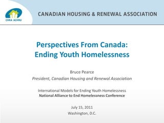 Perspectives From Canada:Ending Youth Homelessness Bruce Pearce President, Canadian Housing and Renewal Association  International Models for Ending Youth HomelessnessNational Alliance to End Homelessness Conference July 15, 2011 Washington, D.C. 