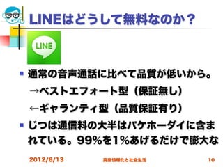 LINEはどうして無料なのか？



   通常の音声通話に比べて品質が低いから。
 →ベストエフォート型（保証無し）
 ←ギャランティ型（品質保証有り） 
   じつは通信料の大半はパケホーダイに含ま
    れている。99％を1％あげるだけで膨大な
    2012/6/13   高度情報化と社会生活   10
 