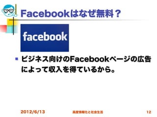 Facebookはなぜ無料？




   ビジネス向けのFacebookページの広告
    によって収入を得ているから。




    2012/6/13   高度情報化と社会生活   12
 
