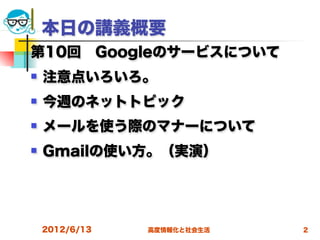 本日の講義概要
第10回 Googleのサービスについて
   注意点いろいろ。
   今週のネットトピック
   メールを使う際のマナーについて
   Gmailの使い方。（実演）




    2012/6/13   高度情報化と社会生活   2
 