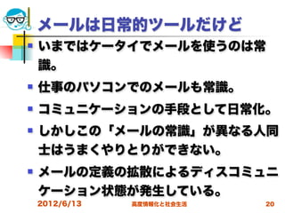 メールは日常的ツールだけど
   いまではケータイでメールを使うのは常
    識。
   仕事のパソコンでのメールも常識。
   コミュニケーションの手段として日常化。
   しかしこの「メールの常識」が異なる人同
    士はうまくやりとりができない。
   メールの定義の拡散によるディスコミュニ
    ケーション状態が発生している。
    2012/6/13   高度情報化と社会生活   20
 