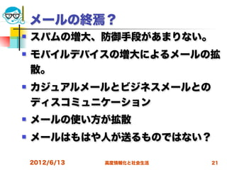 メールの終焉？
   スパムの増大、防御手段があまりない。
   モバイルデバイスの増大によるメールの拡
    散。
   カジュアルメールとビジネスメールとの
    ディスコミュニケーション
   メールの使い方が拡散
   メールはもはや人が送るものではない？

    2012/6/13   高度情報化と社会生活   21
 