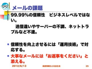 メールの課題
   99.99%の信頼性 ビジネスレベルではな
    い。
  送信違いやサーバーの不調、ネットトラ
 ブルなど不達。

   信頼性を向上させるには「運用技術」で対
    応する。
   大事なメールには「お返事をください」と
    添える。
    2012/6/13   高度情報化と社会生活   25
 