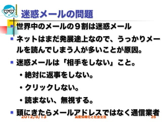 迷惑メールの問題
   世界中のメールの９割は迷惑メール
   ネットはまだ発展途上なので、うっかりメー
    ルを読んでしまう人が多いことが原因。
   迷惑メールは「相手をしない」こと。
 ・絶対に返事をしない。
 ・クリックしない。
 ・読まない、無視する。
   頭にきたらメールアドレスではなく通信業者
     2012/6/13 高度情報化と社会生活 26
 