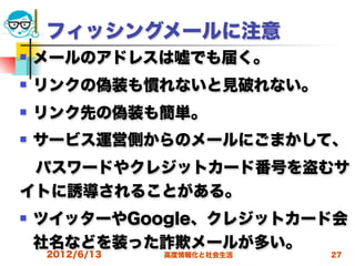 フィッシングメールに注意
   メールのアドレスは嘘でも届く。
   リンクの偽装も慣れないと見破れない。
   リンク先の偽装も簡単。
   サービス運営側からのメールにごまかして、
 パスワードやクレジットカード番号を盗むサ
イトに誘導されることがある。
   ツイッターやGoogle、クレジットカード会
    社名などを装った詐欺メールが多い。
    2012/6/13   高度情報化と社会生活   27
 