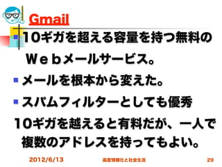 Gmail
 10ギガを超える容量を持つ無料の


 Ｗｅｂメールサービス。
   メールを根本から変えた。
   スパムフィルターとしても優秀
10ギガを越えると有料だが、一人で
 複数のアドレスを持ってもよい。
    2012/6/13   高度情報化と社会生活   29
 