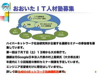 おおいたＩＴ人材塾募集




ハイパーネットワーク社会研究所が主催する連続セミナーの参加者を募
集しています。
第一回は７月７日（土）１３時から大分県庁で。
講師は元Google日本法人代表の村上憲郎氏（大分県出身）
年度内に１０回程度の無料セミナー開講を予定しています。
エンジニア志望者だけに限定はしていません。
詳しくはハイパーネットワーク社会研究所まで。
  2012/6/13   高度情報化と社会生活        3
 