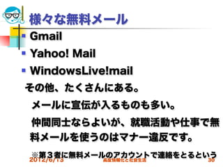 様々な無料メール
   Gmail
   Yahoo! Mail
   WindowsLive!mail
その他、たくさんにある。
 メールに宣伝が入るものも多い。
 仲間同士ならよいが、就職活動や仕事で無
 料メールを使うのはマナー違反です。
 ※第３者に無料メールのアカウントで連絡をとるという
 2012/6/13 高度情報化と社会生活    30
 