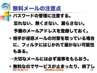 無料メールの注意点
   パスワードの管理に注意する。
 忘れない、無くさない、漏らさない。
 予備のメールアドレスを登録しておく。
   相手が迷惑メールの対策を取っている場合
    に、フィルタにはじかれて届かない可能性
    もある。
→大切なメールには必ず返事をもらおう。
   無料なのでサービスが止まったり、終了し
    2012/6/13   高度情報化と社会生活   31
 