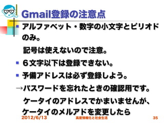 Gmail登録の注意点
   アルファベット・数字の小文字とピリオド
    のみ。
 記号は使えないので注意。
   ６文字以下は登録できない。
   予備アドレスは必ず登録しよう。
→パスワードを忘れたときの確認用です。
 ケータイのアドレスでかまいませんが、
 ケータイのメルアドを変更したら
    2012/6/13   高度情報化と社会生活   35
 