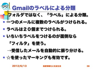 Gmailのラベルによる分類
   フォルダではなく、「ラベル」による分類。
   一つのメールに複数のラベルがつけられる。
   ラベルは２０個までつけられる。
   いちいちラベルをつけるのが面倒なら
 「フィルタ」を使う。
 →受信したメールを自動的に振り分ける。
   ☆を使ったマーキングも有効です。
     2012/6/13   高度情報化と社会生活   38
 