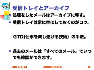 受信トレイとアーカイブ
   処理をしたメールはアーカイブに移す。
   受信トレイは常に空にしておくのがコツ。


 GTD(仕事を成し遂げる技術）の手法。


   過去のメールは「すべてのメール」でいつ
    でも確認ができます。

    2012/6/13   高度情報化と社会生活   39
 
