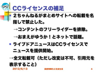 CCライセンスの補足
   ２ちゃんねるがまとめサイトへの転載を名
    指しで禁止した。
 →コンテントのフリーライダーを排除。
 →おまえがゆうか！とネットで話題。
   ライブドアニュースはCCライセンスで
    ニュースを提供開始。
→全文転載可（ただし改変は不可、引用元を
表示すること）
    2012/6/13   高度情報化と社会生活   4
 