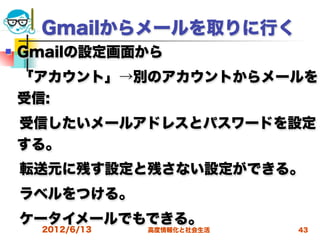 Gmailからメールを取りに行く
   Gmailの設定画面から
 「アカウント」→別のアカウントからメールを
 受信:
 受信したいメールアドレスとパスワードを設定
 する。
 転送元に残す設定と残さない設定ができる。
 ラベルをつける。
 ケータイメールでもできる。
      2012/6/13   高度情報化と社会生活   43
 