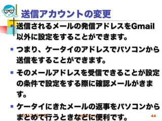 送信アカウントの変更
   送信されるメールの発信アドレスをGmail
    以外に設定をすることができます。
   つまり、ケータイのアドレスでパソコンから
    送信をすることができます。
   そのメールアドレスを受信できることが設定
    の条件で設定をする際に確認メールがきま
    す。
   ケータイにきたメールの返事をパソコンから
    まとめて行うときなどに便利です。
     2012/6/13 高度情報化と社会生活 44
 