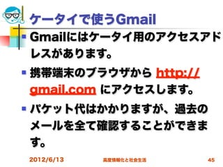 ケータイで使うGmail
   Gmailにはケータイ用のアクセスアド
    レスがあります。
   携帯端末のブラウザから http://
    gmail.com にアクセスします。
   パケット代はかかりますが、過去の
    メールを全て確認することができま
    す。
    2012/6/13   高度情報化と社会生活   45
 
