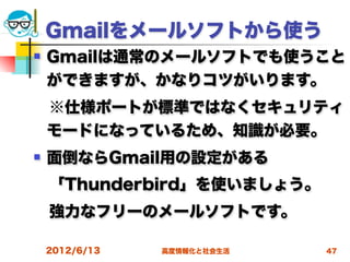 Gmailをメールソフトから使う
   Gmailは通常のメールソフトでも使うこと
    ができますが、かなりコツがいります。
 ※仕様ポートが標準ではなくセキュリティ
 モードになっているため、知識が必要。
   面倒ならGmail用の設定がある
 「Thunderbird」を使いましょう。
 強力なフリーのメールソフトです。

    2012/6/13   高度情報化と社会生活   47
 