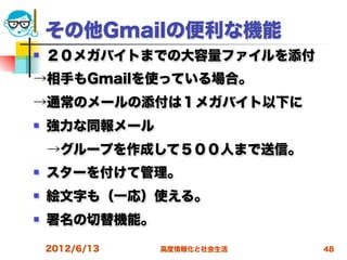 その他Gmailの便利な機能
   ２０メガバイトまでの大容量ファイルを添付
→相手もGmailを使っている場合。
→通常のメールの添付は１メガバイト以下に
   強力な同報メール
 →グループを作成して５００人まで送信。
   スターを付けて管理。
   絵文字も（一応）使える。
   署名の切替機能。

    2012/6/13   高度情報化と社会生活   48
 