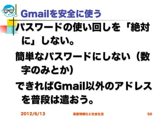 Gmailを安全に使う
パスワードの使い回しを「絶対
 に」しない。
簡単なパスワードにしない（数
 字のみとか）
できればGmail以外のアドレス
 を普段は遣おう。
2012/6/13   高度情報化と社会生活   50
 