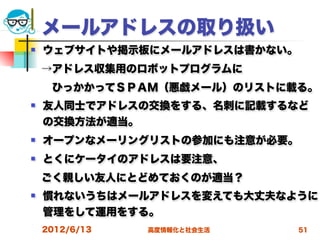 メールアドレスの取り扱い
   ウェブサイトや掲示板にメールアドレスは書かない。
 →アドレス収集用のロボットプログラムに
  ひっかかってＳＰＡＭ（悪戯メール）のリストに載る。
   友人同士でアドレスの交換をする、名刺に記載するなど
    の交換方法が適当。
   オープンなメーリングリストの参加にも注意が必要。
   とくにケータイのアドレスは要注意、
 ごく親しい友人にとどめておくのが適当？
   慣れないうちはメールアドレスを変えても大丈夫なように
    管理をして運用をする。
    2012/6/13   高度情報化と社会生活     51
 