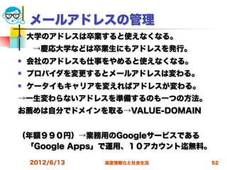 メールアドレスの管理
   大学のアドレスは卒業すると使えなくなる。
  →慶応大学などは卒業生にもアドレスを発行。
   会社のアドレスも仕事をやめると使えなくなる。
   プロバイダを変更するとメールアドレスは変わる。
   ケータイもキャリアを変えればアドレスが変わる。
→一生変わらないアドレスを準備するのも一つの方法。
お薦めは自分でドメインを取る→VALUE-DOMAIN


（年額９９０円）→業務用のGoogleサービスである
 「Google Apps」で運用、１０アカウント 無料。
    2012/6/13   高度情報化と社会生活      52
 