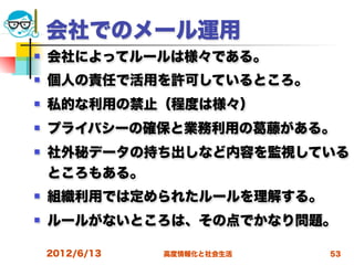 会社でのメール運用
   会社によってルールは様々である。
   個人の責任で活用を許可しているところ。
   私的な利用の禁止（程度は様々）
   プライバシーの確保と業務利用の          藤がある。
   社外秘データの持ち出しなど内容を監視している
    ところもある。
   組織利用では定められたルールを理解する。
   ルールがないところは、その点でかなり問題。

    2012/6/13   高度情報化と社会生活       53
 