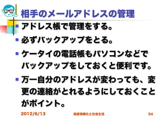 相手のメールアドレスの管理
   アドレス帳で管理をする。
   必ずバックアップをとる。
   ケータイの電話帳もパソコンなどで
    バックアップをしておくと便利です。
   万一自分のアドレスが変わっても、変
    更の連絡がとれるようにしておくこと
    がポイント。
    2012/6/13   高度情報化と社会生活   54
 