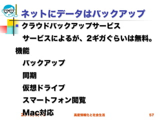 ネットにデータはバックアップ
   クラウドバックアップサービス
 サービスによるが、2ギガぐらいは無料。
機能
 バックアップ
 同期
 仮想ドライブ
 スマートフォン閲覧
 Mac対応
 2012/6/13   高度情報化と社会生活   57
 