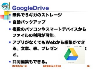 GoogleDrive
   無料で５ギガのストレージ
   自動バックアップ
   複数のパソコンやスマートデバイスから
    ファイルの利用が可能。
   アプリがなくてもWebから編集ができ
    る。文章、表、プレゼン、一部の画像な
    ど。
   共同編集もできる。
    2012/6/13   高度情報化と社会生活   58
 
