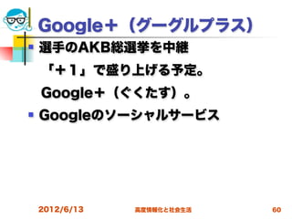 Google＋（グーグルプラス）
   選手のAKB総選挙を中継
 「＋１」で盛り上げる予定。
 Google＋（ぐくたす）。
   Googleのソーシャルサービス




    2012/6/13   高度情報化と社会生活   60
 
