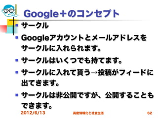 Google＋のコンセプト
   サークル
   Googleアカウントとメールアドレスを
    サークルに入れられます。
   サークルはいくつでも持てます。
   サークルに入れて貰う→投稿がフィードに
    出てきます。
   サークルは非公開ですが、公開することも
    できます。
    2012/6/13   高度情報化と社会生活   62
 