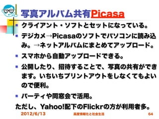 写真アルバム共有Picasa
   クライアント・ソフトとセットになっている。
   デジカメ→Picasaのソフトでパソコンに読み込
    み。→ネットアルバムにまとめてアップロード。
   スマホから自動アップロードできる。
   公開したり、招待することで、写真の共有ができ
    ます。いちいちプリントアウトをしなくてもよい
    ので便利。
   パーティや同窓会で活用。
ただし、Yahoo!配下のFlickrの方が利用者多。
    2012/6/13   高度情報化と社会生活   64
 