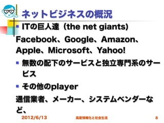 ネットビジネスの概況
   ITの巨人達（the net giants)
Facebook、Google、Amazon、
Apple、Microsoft、Yahoo!
   無数の配下のサービスと独立専門系のサー
    ビス
   その他のplayer
通信業者、メーカー、システムベンダーな
ど、
    2012/6/13   高度情報化と社会生活   8
 