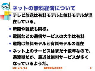 ネットの無料経済について
   テレビ放送は有料モデルと無料モデルが混
    在している。
   新聞や雑紙も同様。
   電話などの通信サービスの大半は有料
   道路は無料モデルと有料モデルの混在
   ネット上のサービスはまだ十数年なので、
    過渡期だが、最近は無料サービスが多く
    なっているようだ。
    2012/6/13   高度情報化と社会生活   9
 