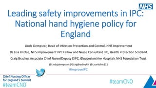 Leading safety improvements in IPC:
National hand hygiene policy for
England
Linda Dempster, Head of Infection Prevention and Control, NHS Improvement
Dr Lisa Ritchie, NHS Improvement IIPC Fellow and Nurse Consultant IPC, Health Protection Scotland
Craig Bradley, Associate Chief Nurse/Deputy DIPC, Gloucestershire Hospitals NHS Foundation Trust
@Lindajdempster @CraigBradleyRN @Lisaritchie111
#improveIPC
 